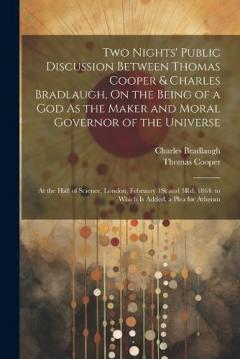 Two Nights' Public Discussion Between Thomas Cooper & Charles Bradlaugh, On the Being of a God As the Maker and Moral Governor of the Universe: At the Hall of Science, London, February 1St and 3Rd, 1864. to Which Is Added, a Plea for Atheism