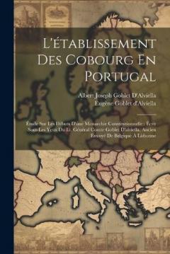 L'établissement Des Cobourg En Portugal: Étude Sur Les Débuts D'une Monarchie Constitutionnelle: Écrit Sous Les Yeux Du Lt. Général Comte Goblet D'alviella, Ancien Envoyé De Belgique À Lisbonne