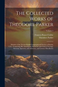 The Collected Works of Theodore Parker: Minister of the Twenty-Eighth Congregational Society at Boston, U.S.: Containing His Theological, Polemical, and Critical Writings, Sermons, Speeches, and Addresses, and Literary Miscellanies; Volume 5