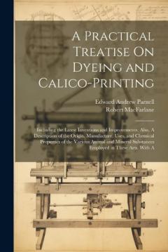 A Practical Treatise On Dyeing and Calico-Printing; Including the Latest Inventions and Improvements; Also, A Description of the Origin, Manufacture, Uses, and Chemical Properties of the Various Animal and Mineral Substances Employed in These Arts. W
