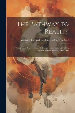 The Pathway to Reality: Being the Gifford Lectures Delivered in the University of St. Andrews in the Session, 1902-1904