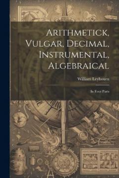 Arithmetick, Vulgar, Decimal, Instrumental, Algebraical: In Four Parts