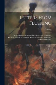 Letters From Flushing: Containing an Account of the Expedition to Walcheren, Beveland, and the Mouth of the Scheldt, Under the Command of the Earl of Chatham