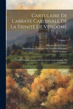 Cartulaire De L'abbaye Cardinale De La Trinité De Vendôme: Publié Sous Les Auspices De La Société Archéologique Du Vendômois; Volume 3