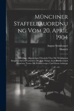 Münchner Staffelbauordnung Vom 20. April 1904: Mit Einer Allgemeinen Übersicht Über Die Wichtigeren Baupolizeilichen Vorsichten Der Kgl. Haupt- Und Residenzstadt München, Ferner Mit Erläuterungen Und Einem Anhange