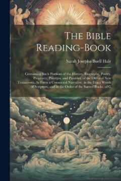 The Bible Reading-Book: Containing Such Portions of the History, Biography, Poetry, Prophecy, Precepts, and Parables, of the Old and New Testaments, As Form a Connected Narrative, in the Exact Words of Scripture, and in the Order of the Sacred Books,