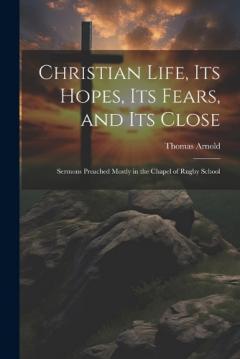 Christian Life, Its Hopes, Its Fears, and Its Close: Sermons Preached Mostly in the Chapel of Rugby School
