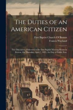 The Duties of an American Citizen: Two Discourses, Delivered in the First Baptist Meeting House in Boston, On Thursday, April 7, 1825, the Day of Public Fast.
