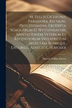 M. Tullii Ciceronis Paradoxa, Recogn., Prolegomena, Excerpta Scholarum D. Wyttenbachii, Anntationem Veterum Et Recentiorum Interpretum Selectam Suamque, Excursus, Adjecit G.H. Moser