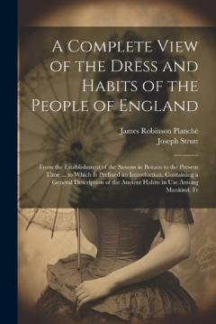 Coperta cărții A Complete View of the Dress and Habits of the People of England: From the Establishment of the Saxons in Britain to the Present Time ... to Which Is Prefixed an Introduction, Containing a General Description of the Ancient Habits in Use Among Mankin