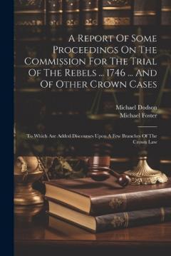 A Report Of Some Proceedings On The Commission For The Trial Of The Rebels ... 1746 ... And Of Other Crown Cases: To Which Are Added Discourses Upon A Few Branches Of The Crown Law