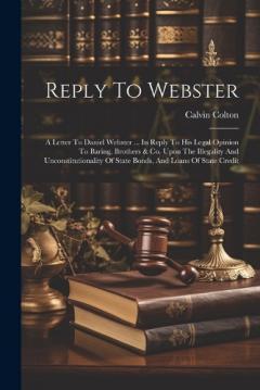 Reply To Webster: A Letter To Daniel Webster ... In Reply To His Legal Opinion To Baring, Brothers & Co. Upon The Illegality And Unconstitutionality Of State Bonds, And Loans Of State Credit