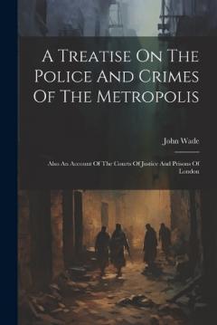 A Treatise On The Police And Crimes Of The Metropolis: Also An Account Of The Courts Of Justice And Prisons Of London