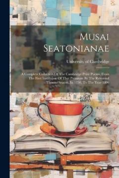 Musai Seatonianae: A Complete Collection Of The Cambridge Prize Poems, From The First Institution Of That Premium By The Reverend Thomas Seaton, In 1750, To The Year 1806