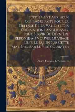 Supplément Aux Deux Ouvrages Faits Pour La Défense De La Validité Des Ordinations Anglicanes, Pour Servir De Dernière Réponse Au Nouvel Ouvrage Du P. Le Quien Sur Cette Matière... Par Le P. Le Courayer
