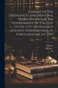 A Digest Of The Ordinances And Principal Resolutions For The Government Of The City Of Oil City In Venango County, Pennsylvania, In Force January 1st, 1907