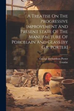 Coperta cărții A Treatise On The Progressive Improvement And Present State Of The Manufacture Of Porcelain And Glass [by G.r. Porter]