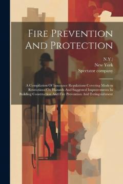 Fire Prevention And Protection: A Compilation Of Insurance Regulations Covering Modern Restrictions On Hazards And Suggested Improvements In Building Construction And Fire Prevention And Extinguishment