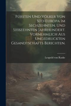 Fürsten und Völker von Süd-Europa im sechzehnten, und siebzehnten Jahrhundert. Vornehmlich aus ungedruckten Gesandtschafts Berichten.