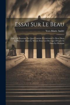 Essai Sur Le Beau: Où L'on Examine En Quoi Consiste Précisément Le Beau Dans Le Physique, Dans Le Moral, Dans Les Ouvrages D'esprit Et Dans La Musique