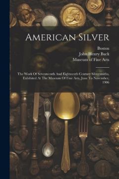American Silver: The Work Of Seventeenth And Eighteenth Century Silversmiths, Exhibited At The Museum Of Fine Arts, June To November, 1906