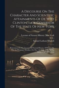 A Discourse On The Character And Scientific Attainments Of De Witt Clinton, Late Governor Of The State Of New-york: Pronounced At The Lyceum Of Natural History, Of Which He Was An Honorary Member, On The 14th July, 1828, At The Request Of The Society