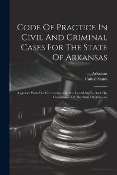 Code Of Practice In Civil And Criminal Cases For The State Of Arkansas: Together With The Constitution Of The United States, And The Constitution Of The State Of Arkansas