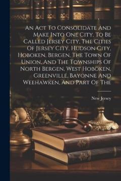 An Act To Consolidate And Make Into One City, To Be Called Jersey City, The Cities Of Jersey City, Hudson City, Hoboken, Bergen, The Town Of Union, And The Townships Of North Bergen, West Hoboken, Greenville, Bayonne And Weehawken, And Part Of The