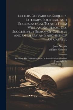 Coperta cărții Letters On Various Subjects, Literary, Political And Ecclesiastical To And From William Nicolson, Dd., Successively Bishop Of Carlisle And Of Derry And Archbishop Of Cashell: Including The Correspondence Of Several Eminent Prelates From 1683 To