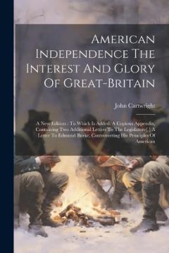 American Independence The Interest And Glory Of Great-britain: A New Edition: To Which Is Added, A Copious Appendix, Containing Two Additional Letters To The Legislature[, ] A Letter To Edmund Burke, Controverting His Principles Of American