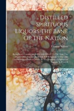 Coperta cărții Distilled Spirituous Liquors The Bane Of The Nation: Being Some Considerations Humbly Offer'd To The Hon. The House Of Commons. By Which It Will Appear, I. That The Landed Interest Suffers Greatly By The Distilling Of Spirituous Liquors. Ii. From A