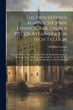 The Proceedings Against Sir John Fenwick, Bar. Upon A Bill Of Attainder For High Treason: Together With A Copy Of A Letter Sent By Sir John Fenwick To His Lady, Upon His Being Taken In Kent: As Also Of The Paper Delivered By Him To The Sheriffs Of