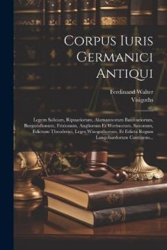 Corpus Iuris Germanici Antiqui: Legem Salicam, Ripuariorum, Alamannorum Baiuvariorum, Burgundionum, Frisionum, Angliorum Et Werinorum, Saxonum, Edictum Theoderici, Leges Wisogothorum, Et Edicta Regum Langobardorum Continens...