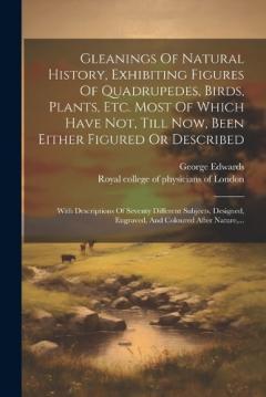 Gleanings Of Natural History, Exhibiting Figures Of Quadrupedes, Birds, Plants, Etc. Most Of Which Have Not, Till Now, Been Either Figured Or Described: With Descriptions Of Seventy Different Subjects, Designed, Engraved, And Coloured After Nature, .