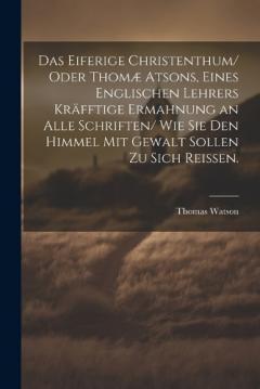 Das eiferige Christenthum/ oder Thomæ atsons, eines englischen Lehrers kräfftige Ermahnung an alle Schriften/ wie sie den Himmel mit Gewalt sollen zu sich reissen.