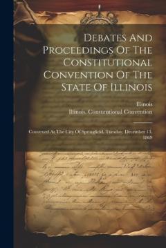 Debates And Proceedings Of The Constitutional Convention Of The State Of Illinois: Convened At The City Of Springfield, Tuesday, December 13, 1869