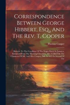 Correspondence Between George Hibbert, Esq., And The Rev. T. Cooper: Relative To The Condition Of The Negro Slaves In Jamaica, Extracted From The Morning Chronicle, Also A Libel On The Character Of Mr. And Mrs. Cooper, Pub. In 1823 In Several Of The