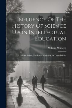 Influence Of The History Of Science Upon Intellectual Education: A Lecture Before The Royal Institution Of Great Britain