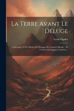 La Terre Avant Le Déluge: Contenant 26 Vies Idéales De Paisages De L'ancien Monde... Et 7 Cartes Geólogigues Coloriées...