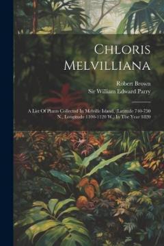 Chloris Melvilliana: A List Of Plants Collected In Melville Island, (latitude 740-750 N., Longitude 1100-1120 W.) In The Year 1820