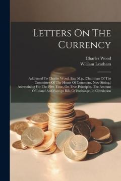 Coperta cărții Letters On The Currency: Addressed To Charles Wood, Esq. M.p. (chairman Of The Committee Of The House Of Commons, Now Sitting, ) Ascertaining For The First Time, On True Principles, The Amount Of Inland And Foreign Bills Of Exchange, In Circulation