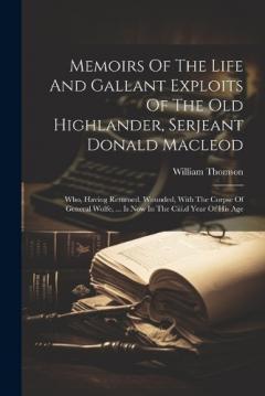 Memoirs Of The Life And Gallant Exploits Of The Old Highlander, Serjeant Donald Macleod: Who, Having Returned, Wounded, With The Corpse Of General Wolfe, ... Is Now In The Ciii.d Year Of His Age