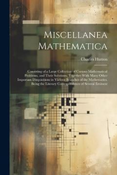 Miscellanea Mathematica: Consisting of a Large Collection of Curious Mathematical Problems, and Their Solutions. Together With Many Other Important Disquisitions in Various Branches of the Mathematics. Being the Literary Correspondence of Several Emi