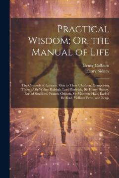 Practical Wisdom; Or, the Manual of Life: The Counsels of Eminent Men to Their Children. Comprising Those of Sir Walter Raleigh, Lord Burleigh, Sir Henry Sidney, Earl of Strafford, Francis Osborn, Sir Matthew Hale, Earl of Bedford, William Penn, and