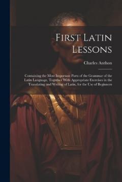 First Latin Lessons: Containing the Most Important Parts of the Grammar of the Latin Language, Together With Appropriate Exercises in the Translating and Writing of Latin, for the Use of Beginners