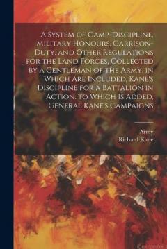 A System of Camp-Discipline, Military Honours, Garrison-Duty, and Other Regulations for the Land Forces, Collected by a Gentleman of the Army. in Which Are Included, Kane's Discipline for a Battalion in Action. to Which Is Added, General Kane's Campa