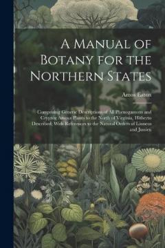 A Manual of Botany for the Northern States: Comprising Generic Descriptions of All Phenogamous and Cryptog Amous Plants to the North of Virginia, Hitherto Described; With References to the Natural Orders of Linneus and Jussieu
