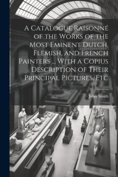 A Catalogue Raisonné of the Works of the Most Eminent Dutch, Flemish, and French Painters ... With a Copius Description of Their Principal Pictures, Etc