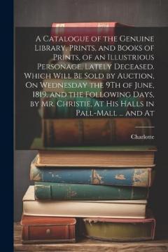 A Catalogue of the Genuine Library, Prints, and Books of Prints, of an Illustrious Personage, Lately Deceased. Which Will Be Sold by Auction, On Wednesday the 9Th of June, 1819, and the Following Days, by Mr. Christie, At His Halls in Pall-Mall ... a