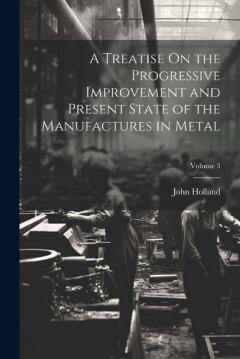 Coperta cărții A Treatise On the Progressive Improvement and Present State of the Manufactures in Metal; Volume 3